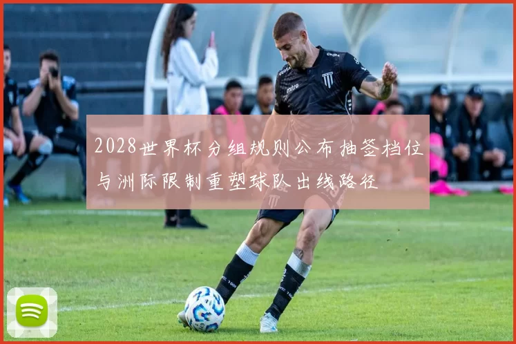 2028世界杯分组规则公布抽签档位与洲际限制重塑球队出线路径