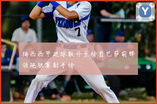 梅西西甲进球数升至榜首巴萨前锋领跑联赛射手榜