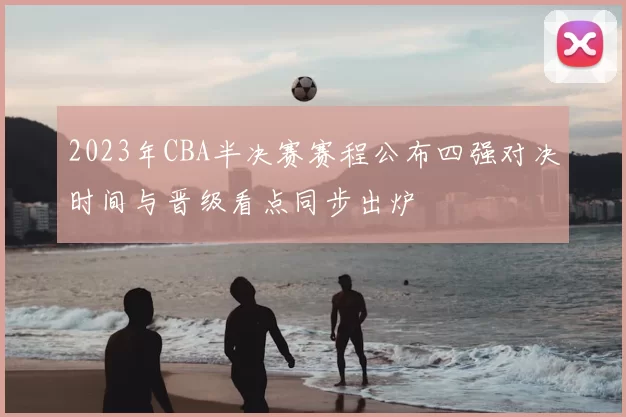 2023年CBA半决赛赛程公布四强对决时间与晋级看点同步出炉