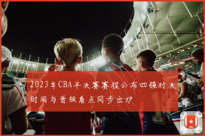 2023年CBA半决赛赛程公布四强对决时间与晋级看点同步出炉