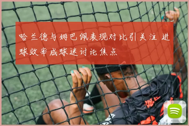 哈兰德与姆巴佩表现对比引关注 进球效率成球迷讨论焦点