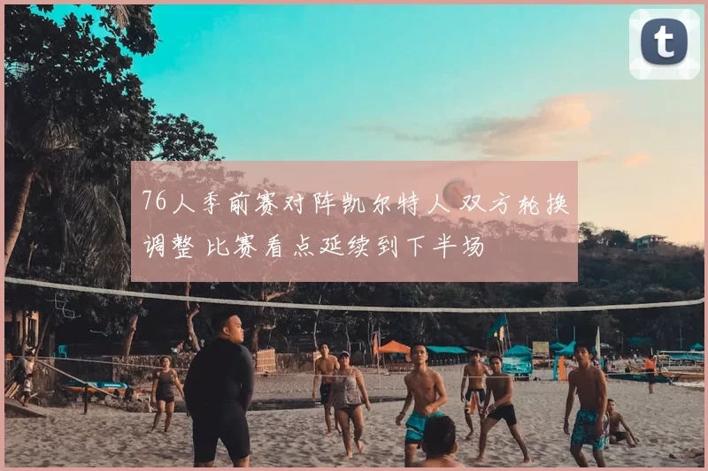 76人季前赛对阵凯尔特人 双方轮换调整 比赛看点延续到下半场
