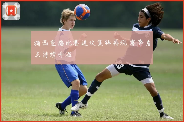 梅西重播比赛进攻集锦再现 赛事看点持续升温