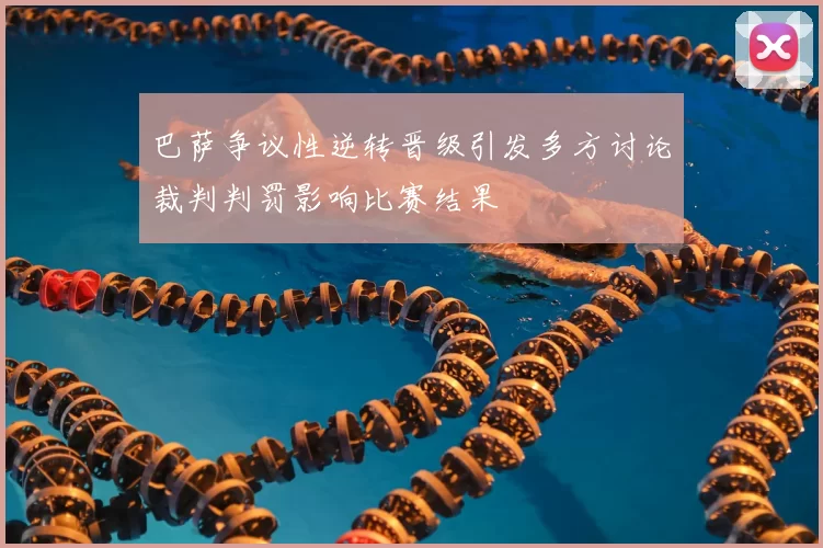 巴萨争议性逆转晋级引发多方讨论裁判判罚影响比赛结果