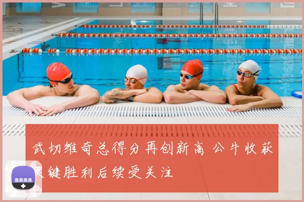 武切维奇总得分再创新高 公牛收获关键胜利后续受关注