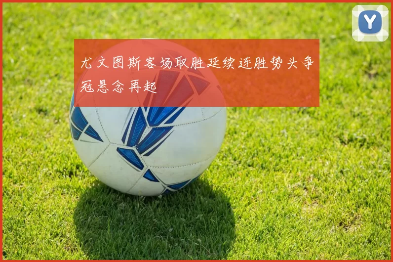 尤文图斯客场取胜延续连胜势头争冠悬念再起
