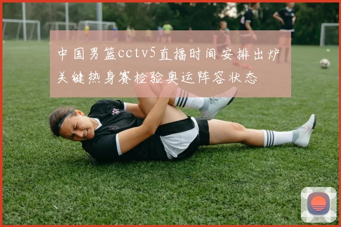 中国男篮cctv5直播时间安排出炉 关键热身赛检验奥运阵容状态