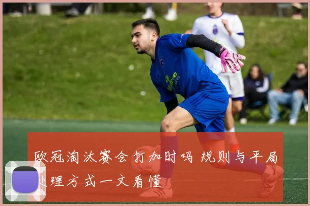 欧冠淘汰赛会打加时吗 规则与平局处理方式一文看懂