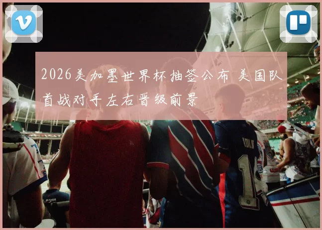 2026美加墨世界杯抽签公布 美国队首战对手左右晋级前景