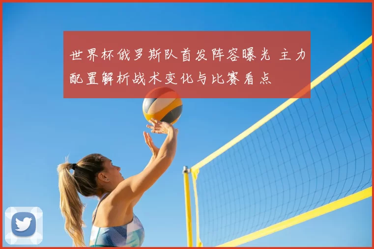 世界杯俄罗斯队首发阵容曝光 主力配置解析战术变化与比赛看点