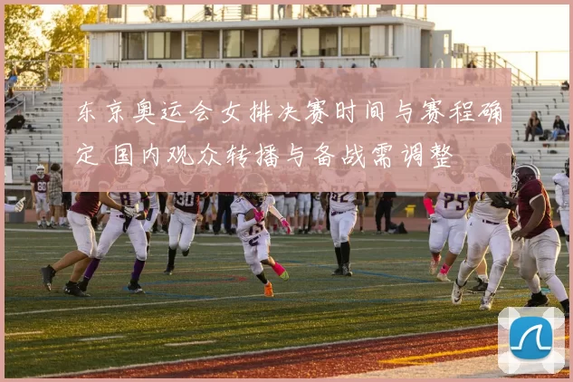 东京奥运会女排决赛时间与赛程确定 国内观众转播与备战需调整