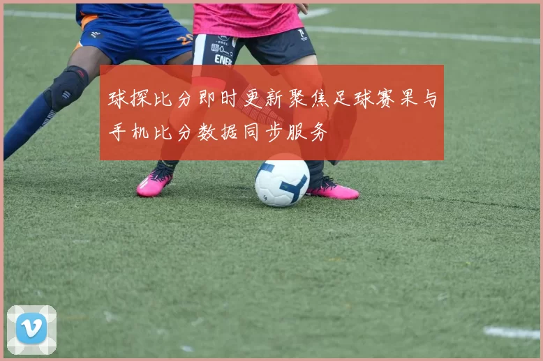 球探比分即时更新聚焦足球赛果与手机比分数据同步服务