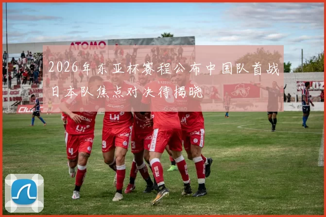 2026年东亚杯赛程公布中国队首战日本队焦点对决待揭晓