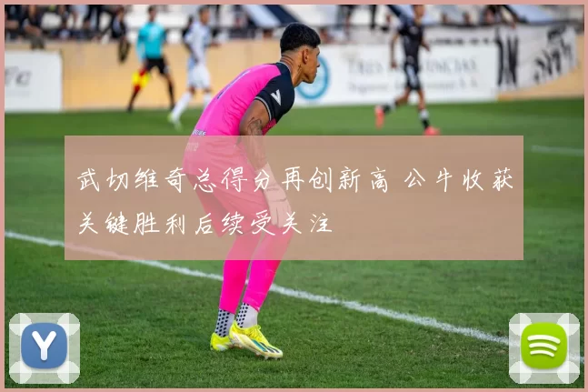 武切维奇总得分再创新高 公牛收获关键胜利后续受关注
