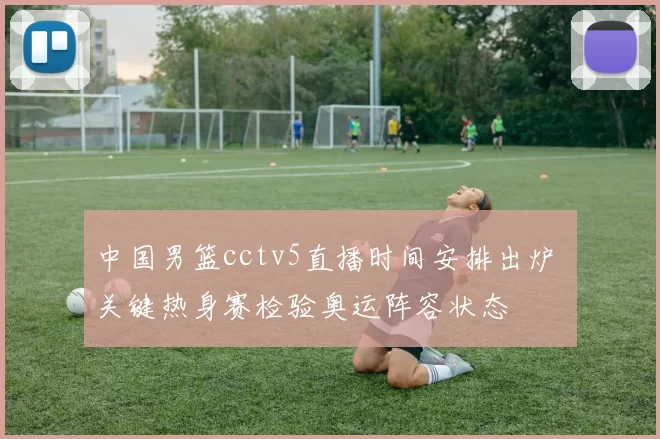 中国男篮cctv5直播时间安排出炉 关键热身赛检验奥运阵容状态