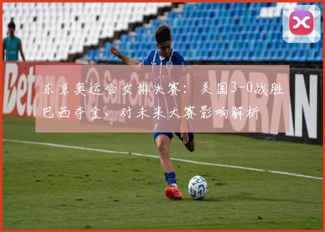 东京奥运会女排决赛：美国3-0战胜巴西夺金，对未来大赛影响解析