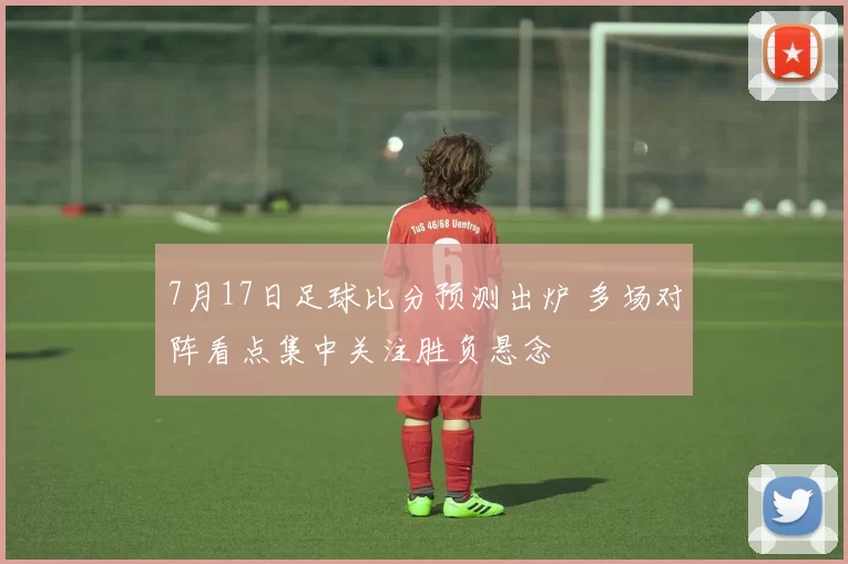 7月17日足球比分预测出炉 多场对阵看点集中关注胜负悬念