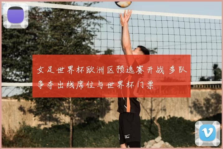 女足世界杯欧洲区预选赛开战 多队争夺出线席位与世界杯门票