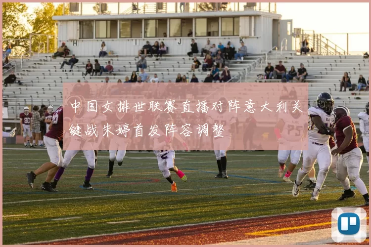 中国女排世联赛直播对阵意大利关键战朱婷首发阵容调整