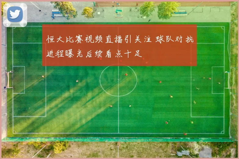 恒大比赛视频直播引关注 球队对抗进程曝光后续看点十足