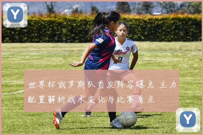 世界杯俄罗斯队首发阵容曝光 主力配置解析战术变化与比赛看点