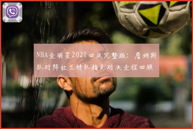 NBA全明星2021回放完整版:詹姆斯队对阵杜兰特队精彩对决全程回顾