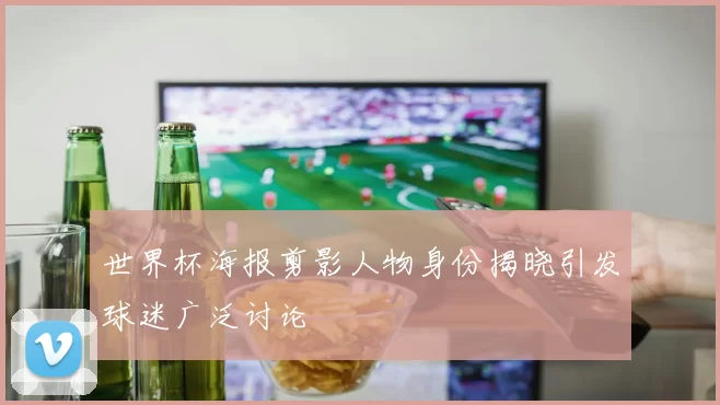 世界杯海报剪影人物身份揭晓引发球迷广泛讨论