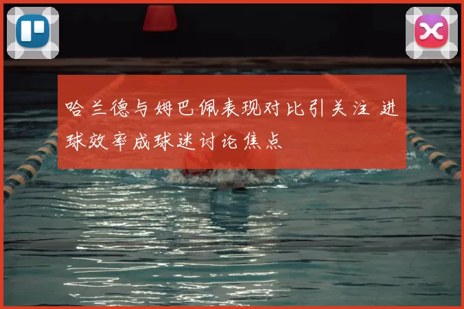 哈兰德与姆巴佩表现对比引关注 进球效率成球迷讨论焦点