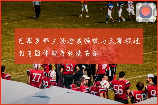 巴塞罗那主场迎战强敌七天赛程连打考验体能与轮换安排