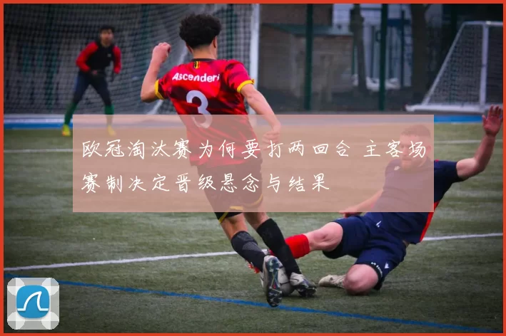 欧冠淘汰赛为何要打两回合 主客场赛制决定晋级悬念与结果