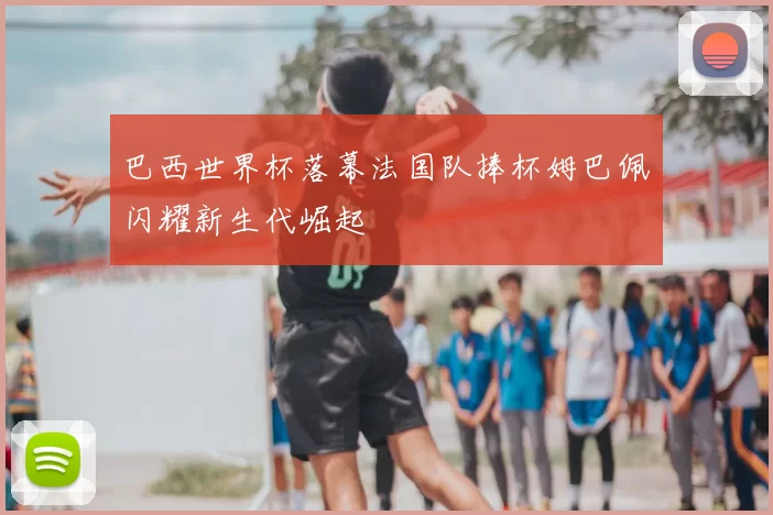 巴西世界杯落幕法国队捧杯姆巴佩闪耀新生代崛起