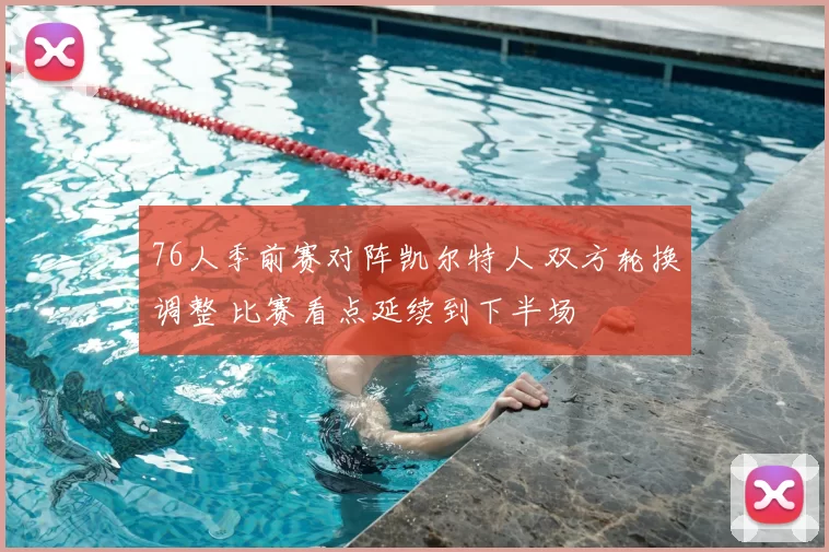 76人季前赛对阵凯尔特人 双方轮换调整 比赛看点延续到下半场