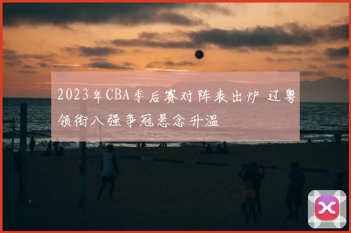 2023年CBA季后赛对阵表出炉 辽粤领衔八强争冠悬念升温