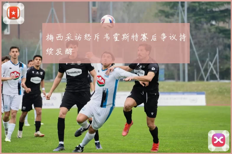 梅西采访怒斥韦霍斯特赛后争议持续发酵