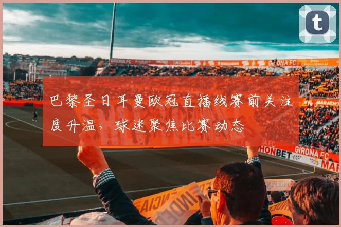 巴黎圣日耳曼欧冠直播线赛前关注度升温,球迷聚焦比赛动态