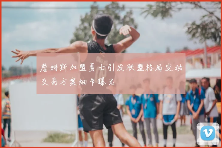 詹姆斯加盟勇士引发联盟格局变动交易方案细节曝光