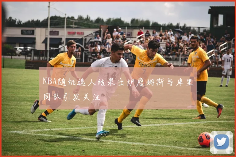 NBA随机选人结果出炉詹姆斯与库里同队引发关注