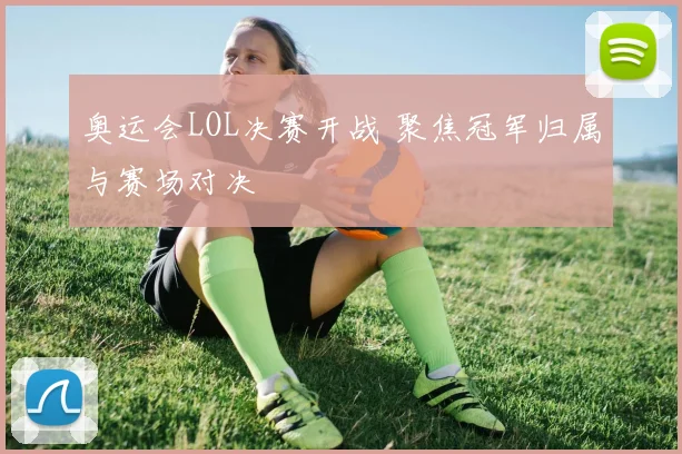 奥运会LOL决赛开战 聚焦冠军归属与赛场对决